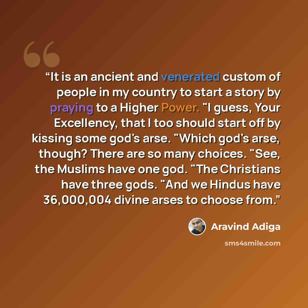 “It is an ancient and venerated custom of people in my country to start a story by praying to a Higher Power. "I guess, Your Excellency, that I too should start off by kissing some god's arse. "Which god's arse, though? There are so many choices. "See, the Muslims have one god. "The Christians have…” quote by Aravind Adiga