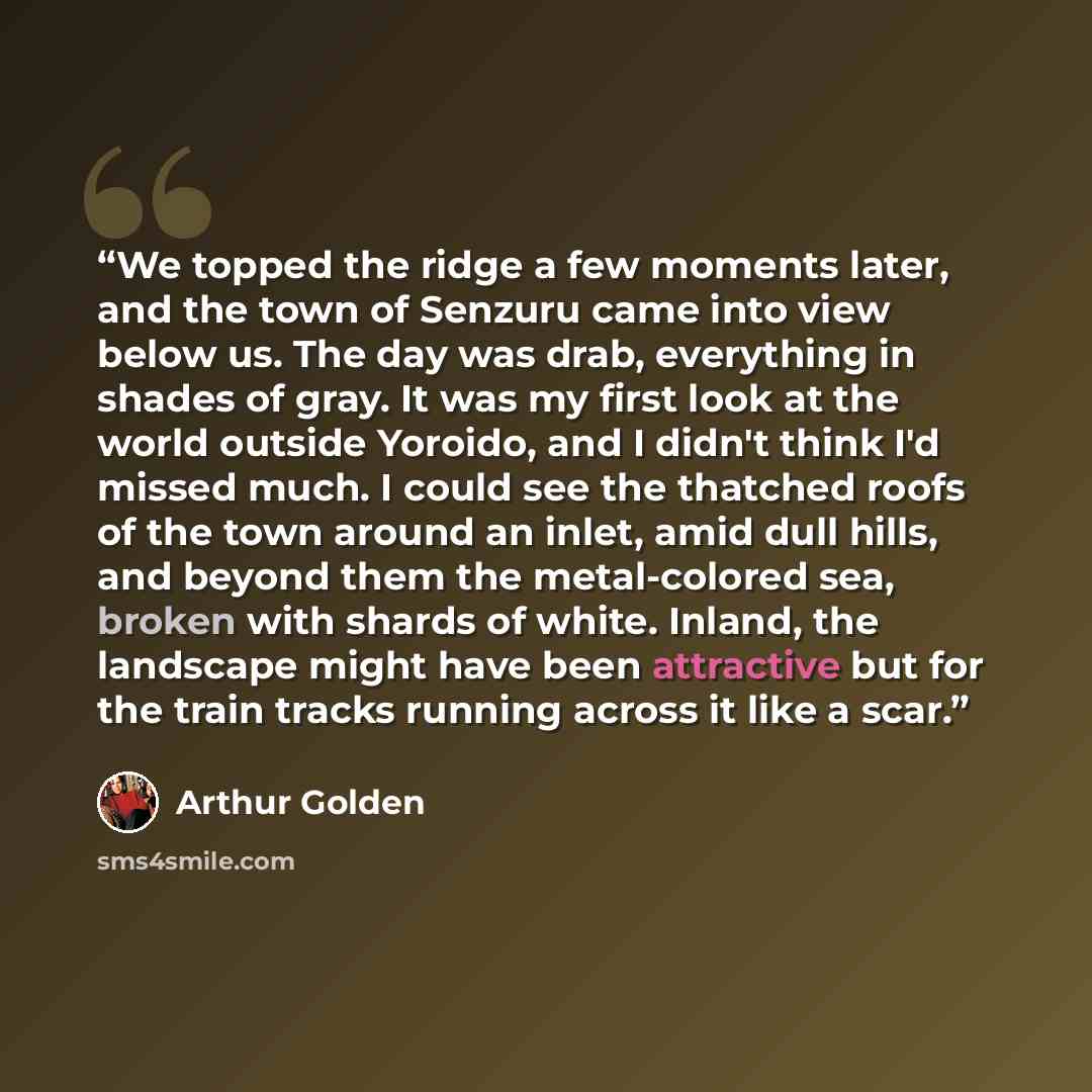 “We topped the ridge a few moments later, and the town of Senzuru came into view below us. The day was drab, everything in shades of gray. It was my first look at the world outside Yoroido, and I didn't think I'd missed much. I could see the thatched roofs of the town around an inlet, amid dull…” quote by Arthur Golden