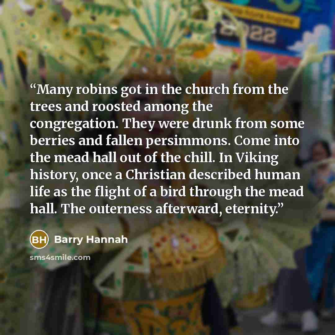 “Many robins got in the church from the trees and roosted among the congregation. They were drunk from some berries and fallen persimmons. Come into the mead hall out of the chill. In Viking history, once a Christian described human life as the flight of a bird through the mead hall. The outerness…” quote by Barry Hannah