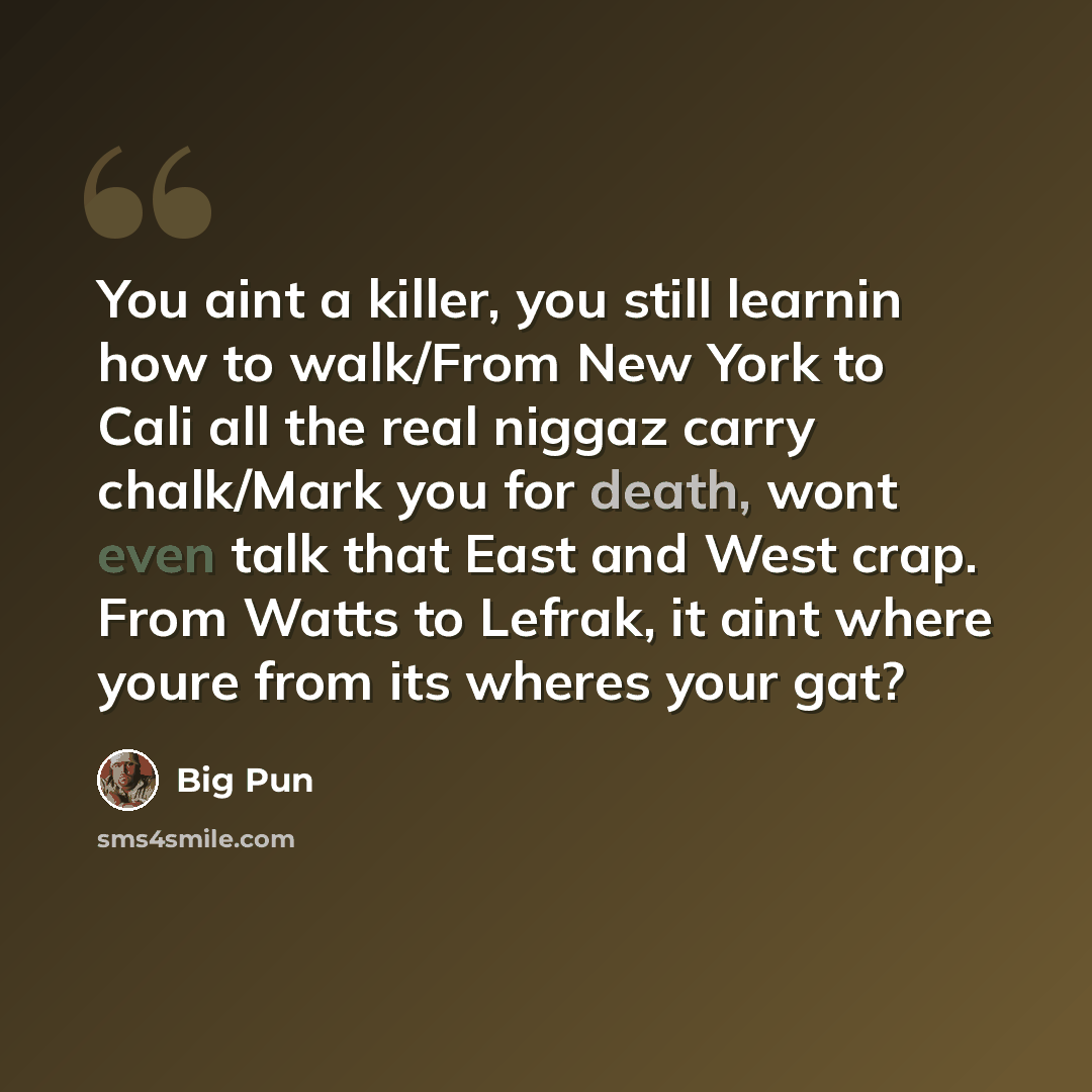 “You aint a killer, you still learnin how to walk/From New York to Cali all the real niggaz carry chalk/Mark you for death, wont even talk that East and West crap. From Watts to Lefrak, it aint where youre from its wheres your gat?” quote by Big Pun
