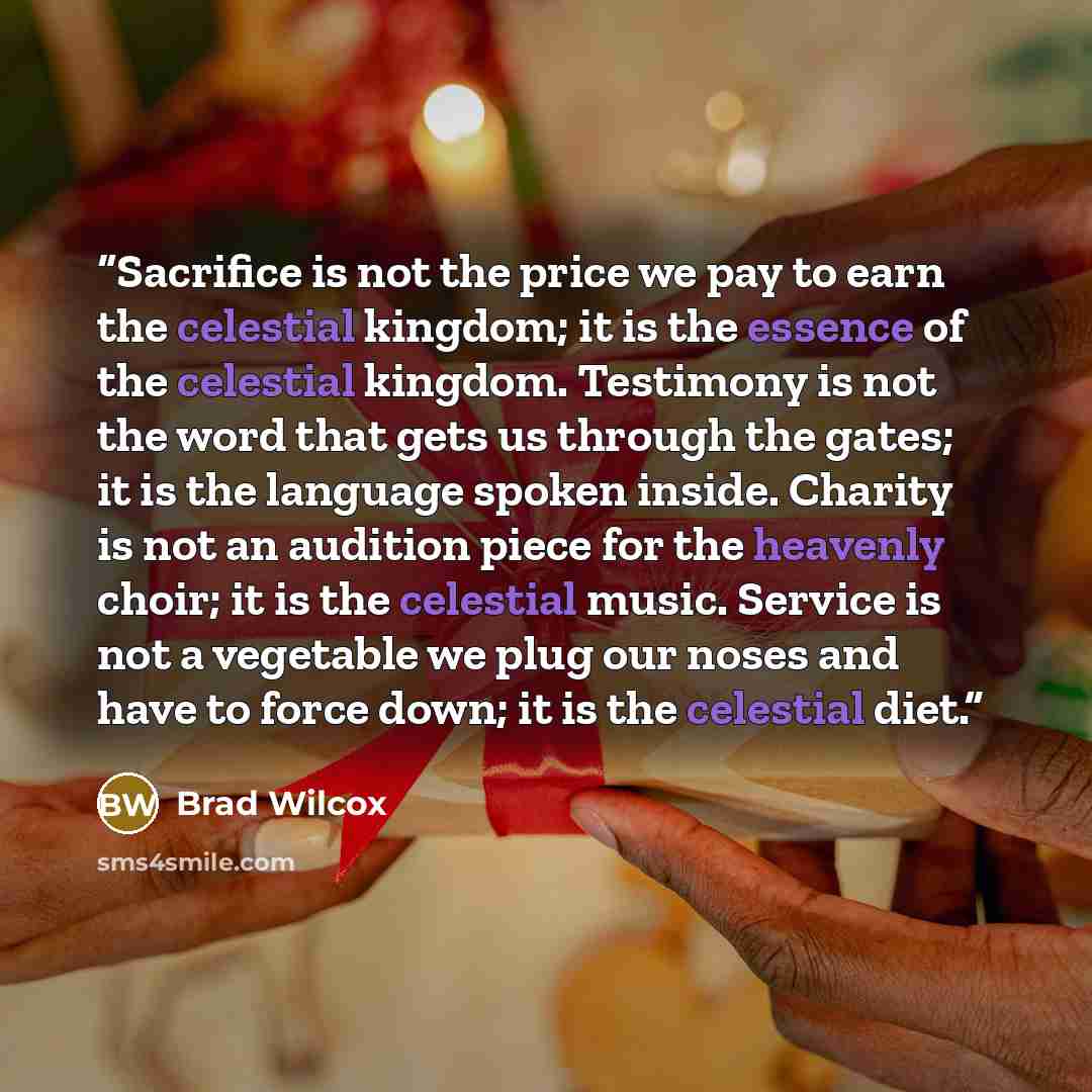 “Sacrifice is not the price we pay to earn the celestial kingdom; it is the essence of the celestial kingdom. Testimony is not the word that gets us through the gates; it is the language spoken inside. Charity is not an audition piece for the heavenly choir; it is the celestial music. Service is…” quote by Brad Wilcox