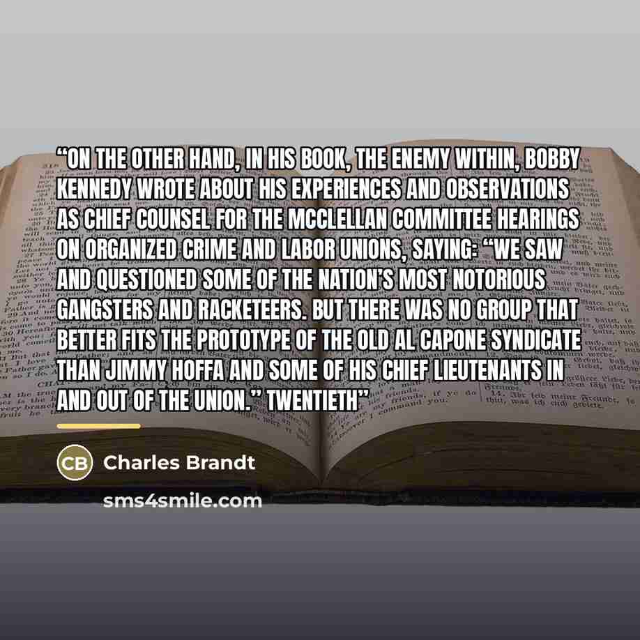 “On the other hand, in his book, The Enemy Within, Bobby Kennedy wrote about his experiences and observations as chief counsel for the McClellan Committee hearings on organized crime and labor unions, saying: “We saw and questioned some of the nation’s most notorious gangsters and racketeers. But…” quote by Charles Brandt