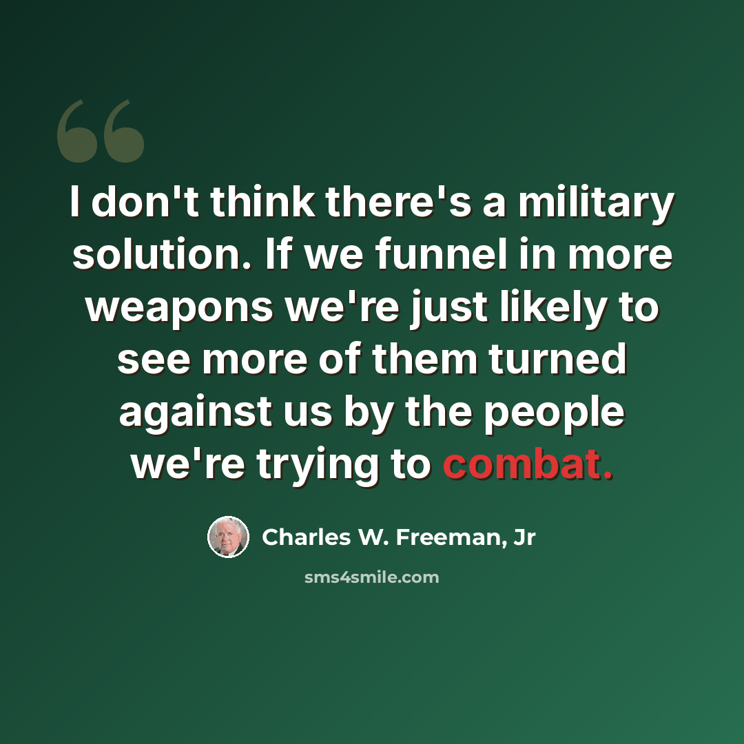 “I don't think there's a military solution. If we funnel in more weapons we're just likely to see more of them turned against us by the people we're trying to combat.” quote by Charles W. Freeman, Jr