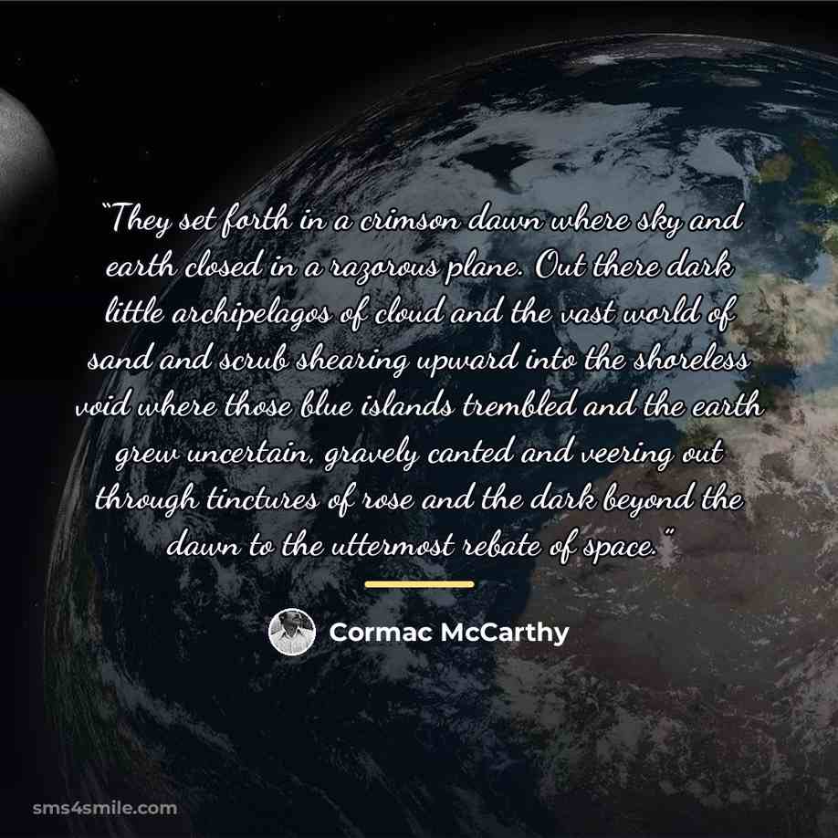 “They set forth in a crimson dawn where sky and earth closed in a razorous plane. Out there dark little archipelagos of cloud and the vast world of sand and scrub shearing upward into the shoreless void where those blue islands trembled and the earth grew uncertain, gravely canted and veering out…” quote by Cormac McCarthy