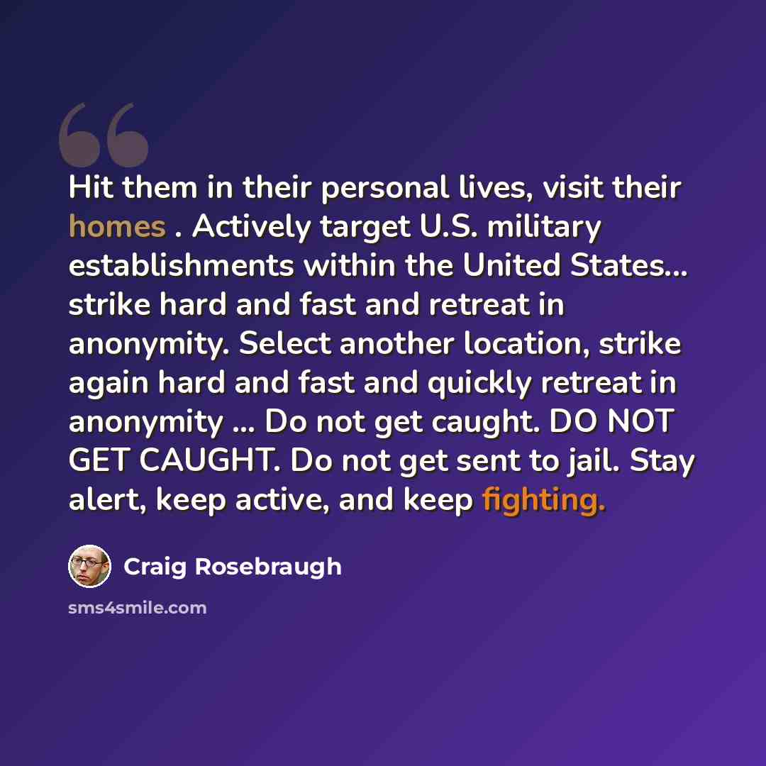 “Hit them in their personal lives, visit their homes . Actively target U.S. military establishments within the United States... strike hard and fast and retreat in anonymity. Select another location, strike again hard and fast and quickly retreat in anonymity ... Do not get caught. DO NOT GET…” quote by Craig Rosebraugh
