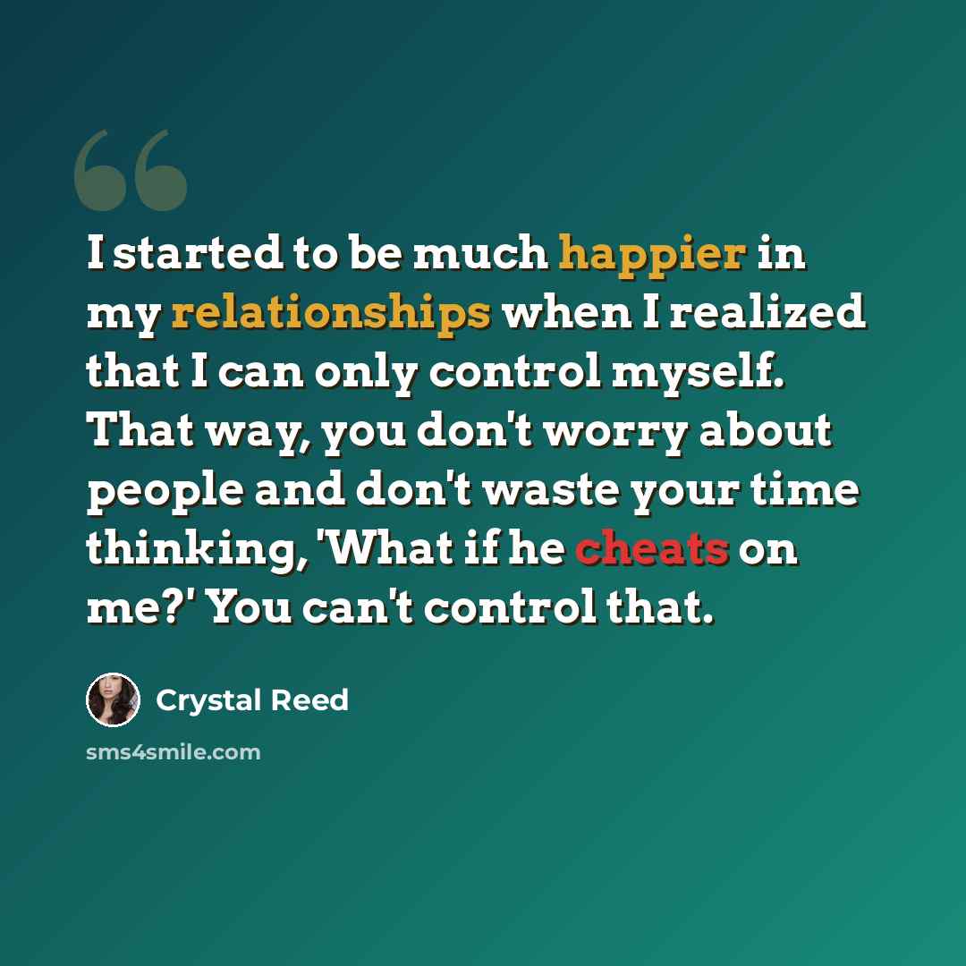 “I started to be much happier in my relationships when I realized that I can only control myself. That way, you don't worry about people and don't waste your time thinking, 'What if he cheats on me?' You can't control that.” quote by Crystal Reed