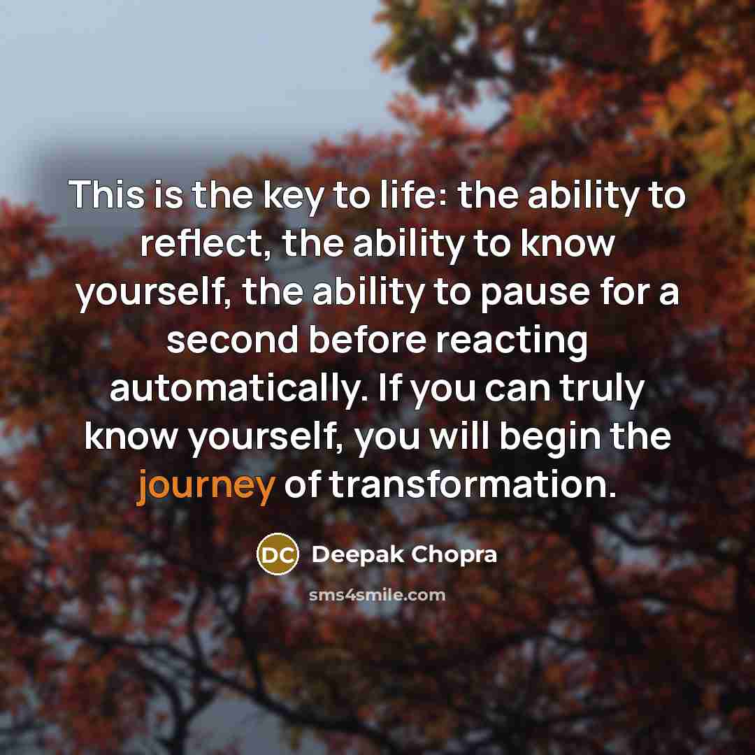 “This is the key to life: the ability to reflect, the ability to know yourself, the ability to pause for a second before reacting automatically. If you can truly know yourself, you will begin the journey of transformation.” quote by Deepak Chopra