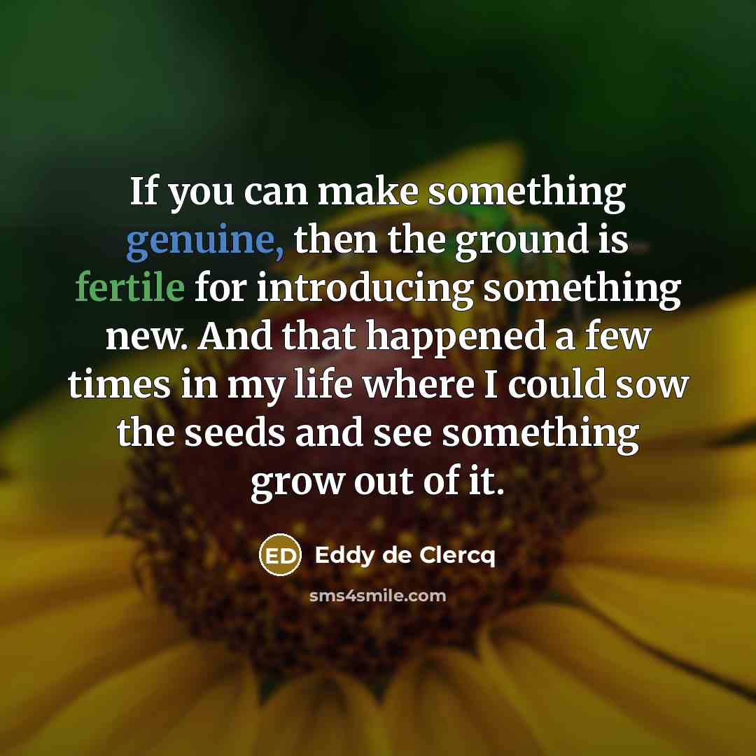 “If you can make something genuine, then the ground is fertile for introducing something new. And that happened a few times in my life where I could sow the seeds and see something grow out of it.” quote by Eddy de Clercq