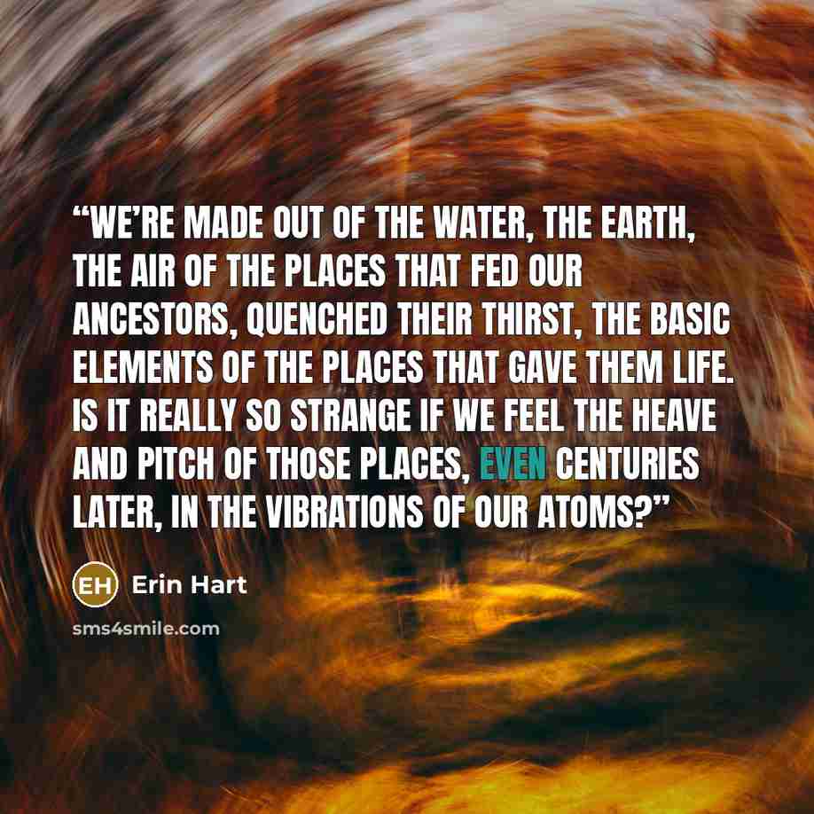 “We’re made out of the water, the earth, the air of the places that fed our ancestors, quenched their thirst, the basic elements of the places that gave them life. Is it really so strange if we feel the heave and pitch of those places, even centuries later, in the vibrations of our atoms?” quote by Erin Hart