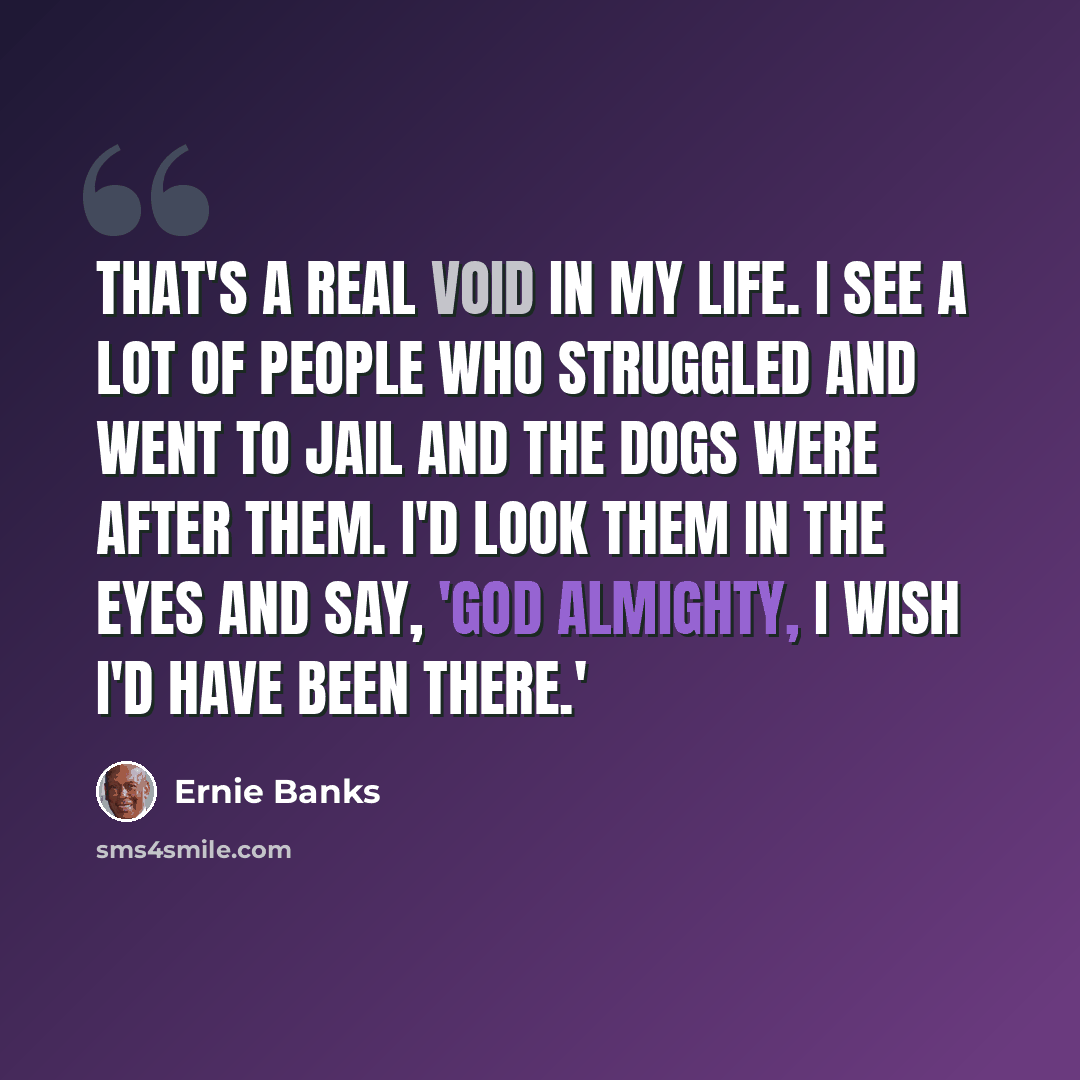“That's a real void in my life. I see a lot of people who struggled and went to jail and the dogs were after them. I'd look them in the eyes and say, 'God almighty, I wish I'd have been there.'” quote by Ernie Banks