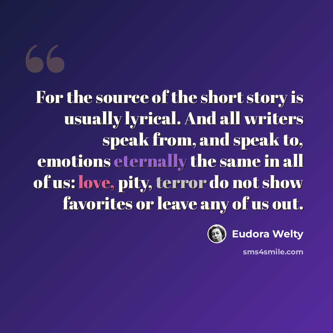 “For the source of the short story is usually lyrical. And all writers speak from, and speak to, emotions eternally the same in all of us: love, pity, terror do not show favorites or leave any of us out.” quote by Eudora Welty