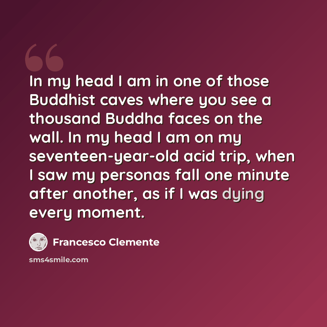 “In my head I am in one of those Buddhist caves where you see a thousand Buddha faces on the wall. In my head I am on my seventeen-year-old acid trip, when I saw my personas fall one minute after another, as if I was dying every moment.” quote by Francesco Clemente