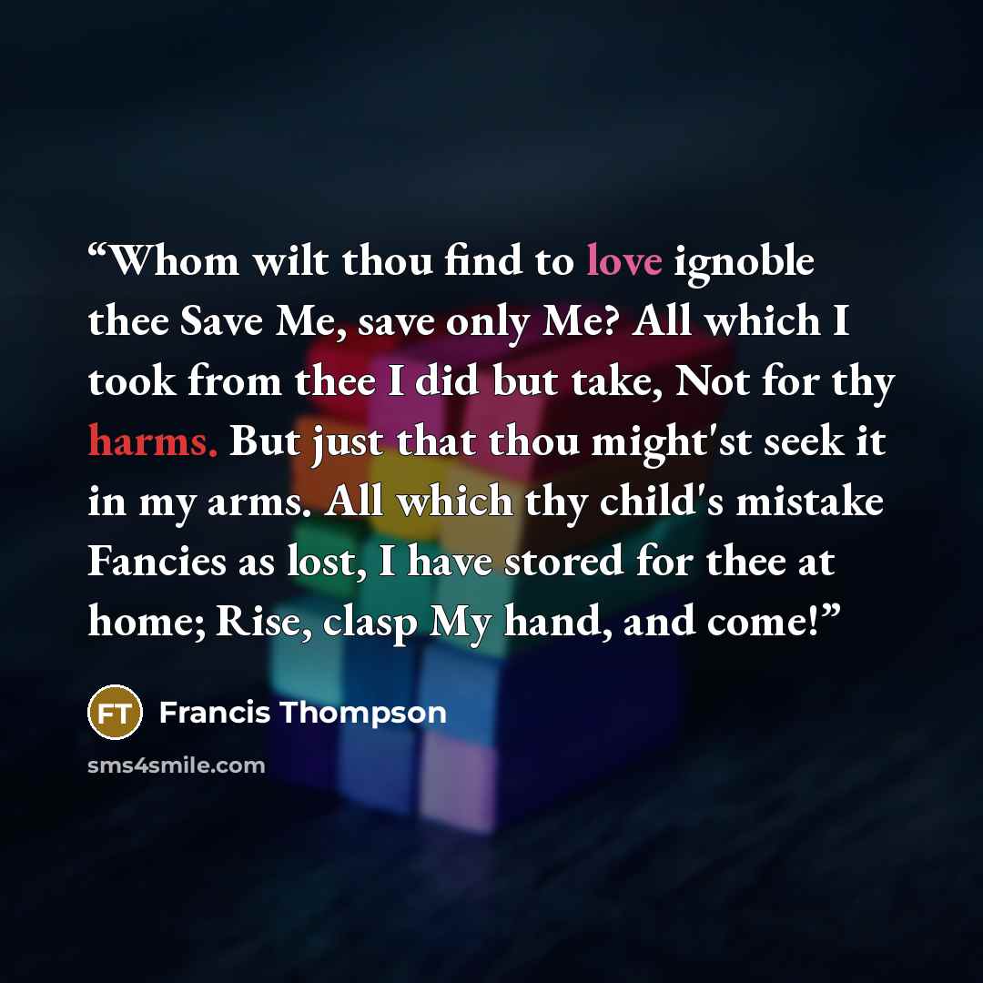 “Whom wilt thou find to love ignoble thee Save Me, save only Me? All which I took from thee I did but take, Not for thy harms. But just that thou might'st seek it in my arms. All which thy child's mistake Fancies as lost, I have stored for thee at home; Rise, clasp My hand, and come!” quote by Francis Thompson