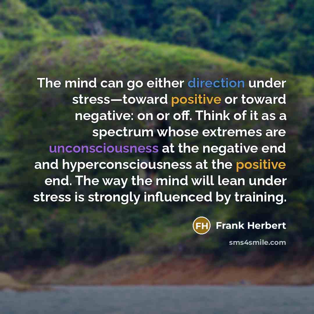 “The mind can go either direction under stress—toward positive or toward negative: on or off. Think of it as a spectrum whose extremes are unconsciousness at the negative end and hyperconsciousness at the positive end. The way the mind will lean under stress is strongly influenced by training.” quote by Frank Herbert
