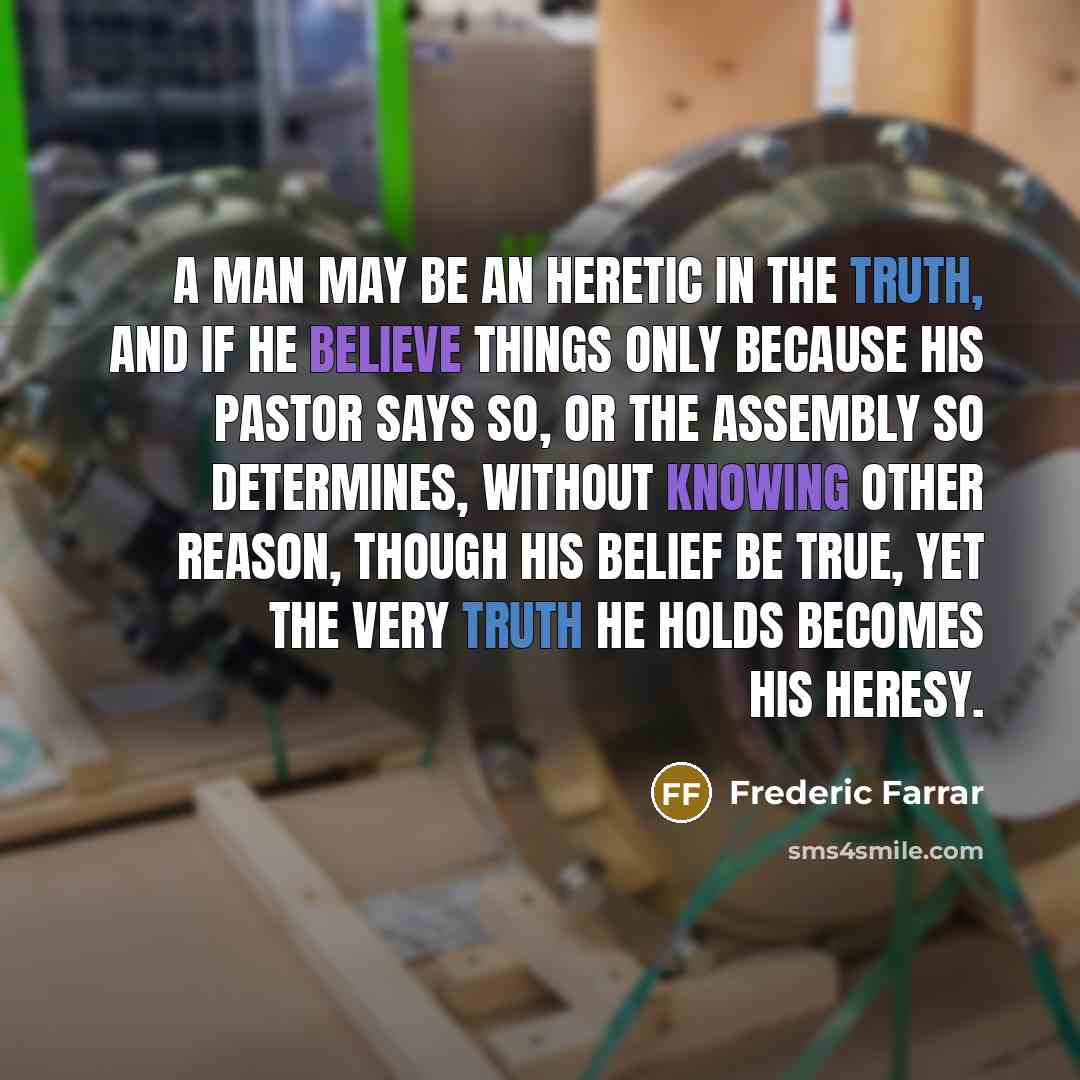“A man may be an heretic in the truth, and if he believe things only because his pastor says so, or the assembly so determines, without knowing other reason, though his belief be true, yet the very truth he holds becomes his heresy.” quote by Frederic Farrar