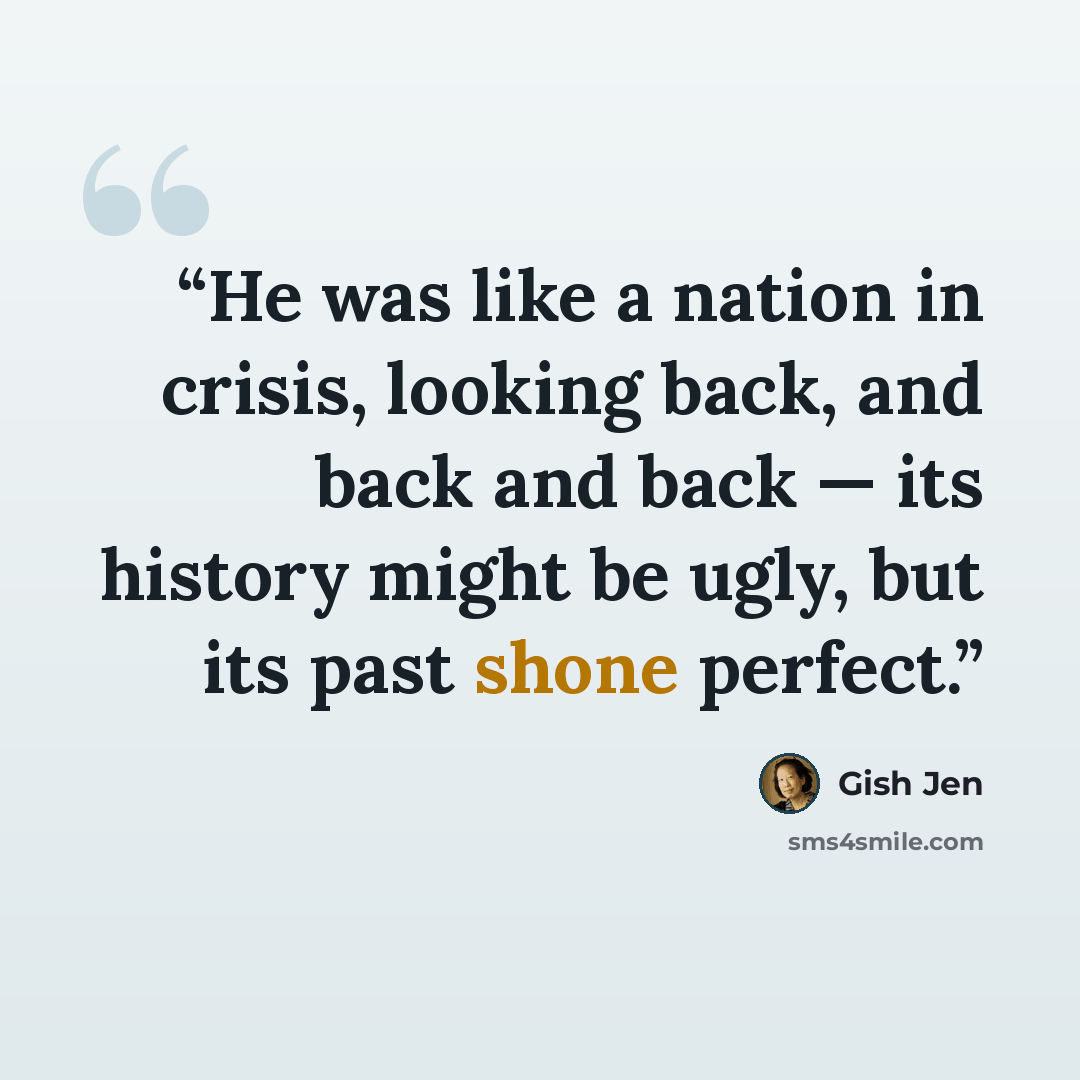 “He was like a nation in crisis, looking back, and back and back — its history might be ugly, but its past shone perfect.” quote by Gish Jen