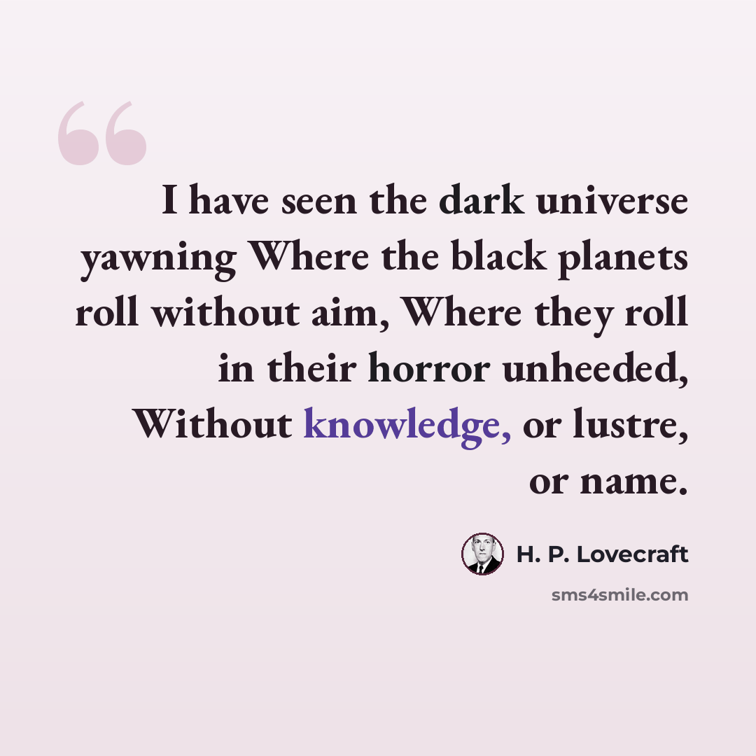 “I have seen the dark universe yawning Where the black planets roll without aim, Where they roll in their horror unheeded, Without knowledge, or lustre, or name.” quote by H. P. Lovecraft