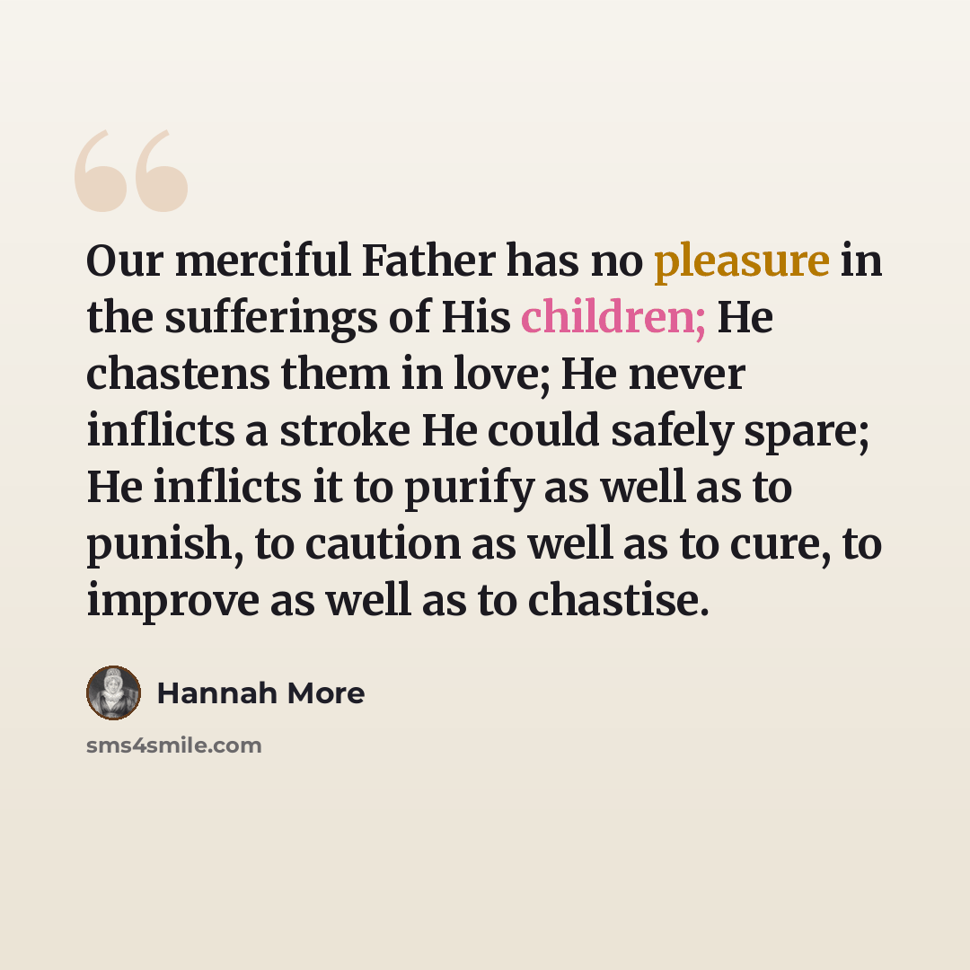 “Our merciful Father has no pleasure in the sufferings of His children; He chastens them in love; He never inflicts a stroke He could safely spare; He inflicts it to purify as well as to punish, to caution as well as to cure, to improve as well as to chastise.” quote by Hannah More