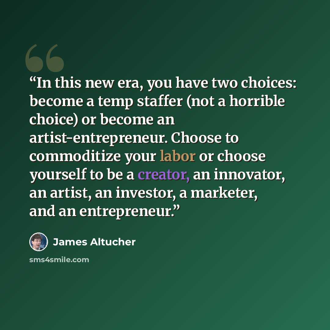 “In this new era, you have two choices: become a temp staffer (not a horrible choice) or become an artist-entrepreneur. Choose to commoditize your labor or choose yourself to be a creator, an innovator, an artist, an investor, a marketer, and an entrepreneur.” quote by James Altucher