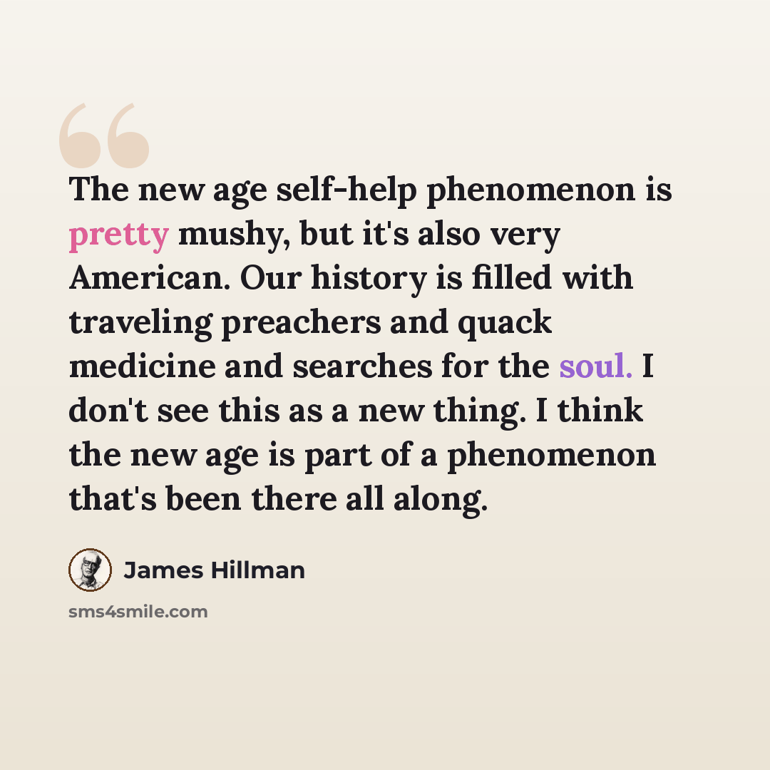 “The new age self-help phenomenon is pretty mushy, but it's also very American. Our history is filled with traveling preachers and quack medicine and searches for the soul. I don't see this as a new thing. I think the new age is part of a phenomenon that's been there all along.” quote by James Hillman