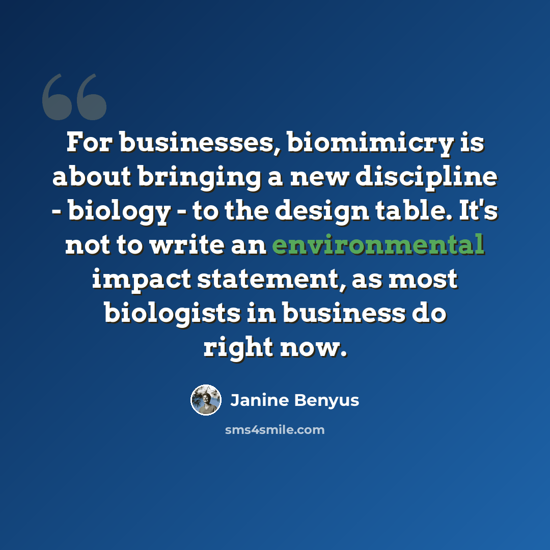 “For businesses, biomimicry is about bringing a new discipline - biology - to the design table. It's not to write an environmental impact statement, as most biologists in business do right now.” quote by Janine Benyus