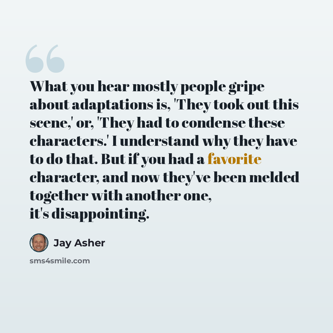 “What you hear mostly people gripe about adaptations is, 'They took out this scene,' or, 'They had to condense these characters.' I understand why they have to do that. But if you had a favorite character, and now they've been melded together with another one, it's disappointing.” quote by Jay Asher