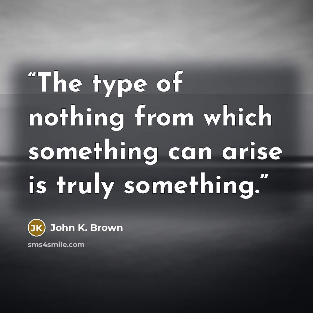 “The type of nothing from which something can arise is truly something.” quote by John K. Brown