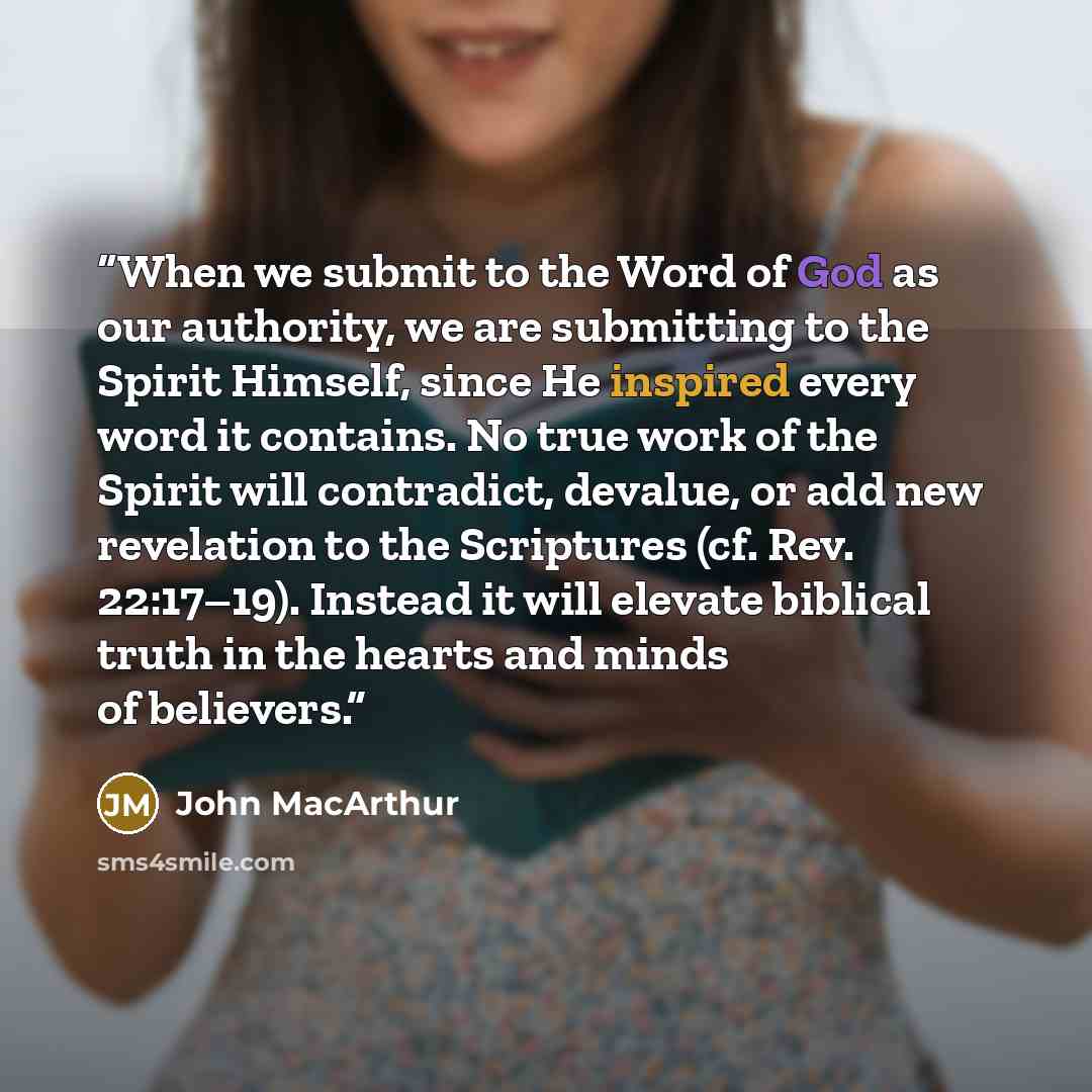 “When we submit to the Word of God as our authority, we are submitting to the Spirit Himself, since He inspired every word it contains. No true work of the Spirit will contradict, devalue, or add new revelation to the Scriptures (cf. Rev. 22:17–19). Instead it will elevate biblical truth in the…” quote by John MacArthur