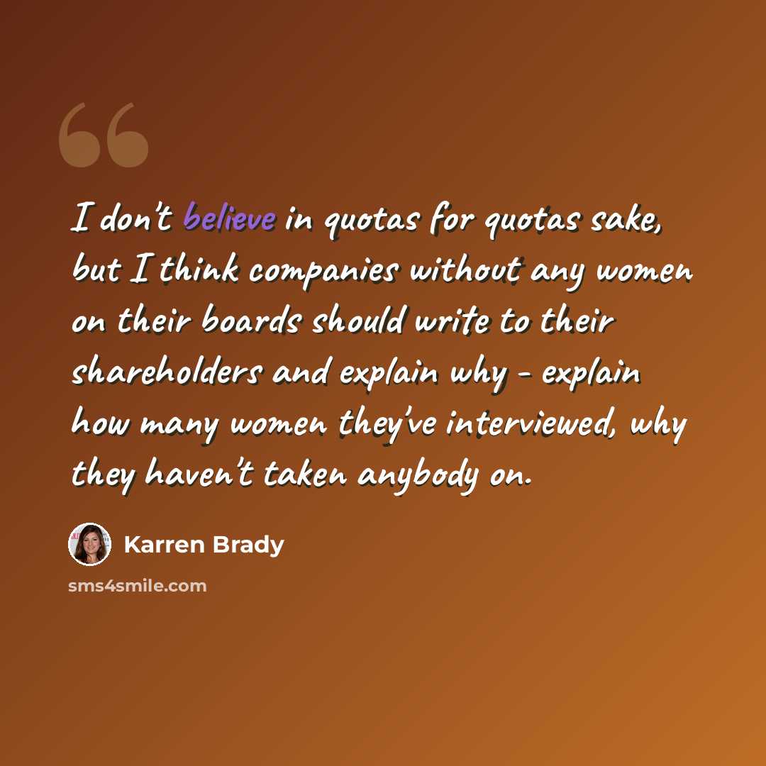 “I don't believe in quotas for quotas sake, but I think companies without any women on their boards should write to their shareholders and explain why - explain how many women they've interviewed, why they haven't taken anybody on.” quote by Karren Brady