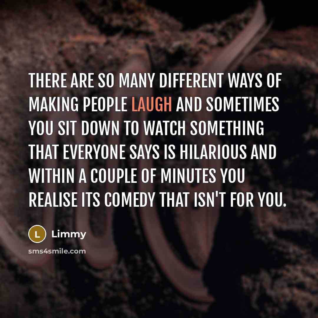 “There are so many different ways of making people laugh and sometimes you sit down to watch something that everyone says is hilarious and within a couple of minutes you realise its comedy that isn't for you.” quote by Limmy