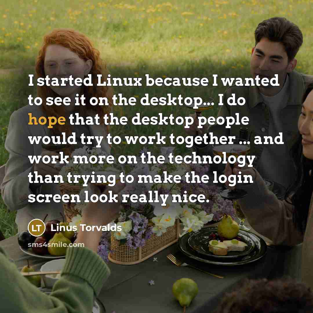 “I started Linux because I wanted to see it on the desktop... I do hope that the desktop people would try to work together ... and work more on the technology than trying to make the login screen look really nice.” quote by Linus Torvalds