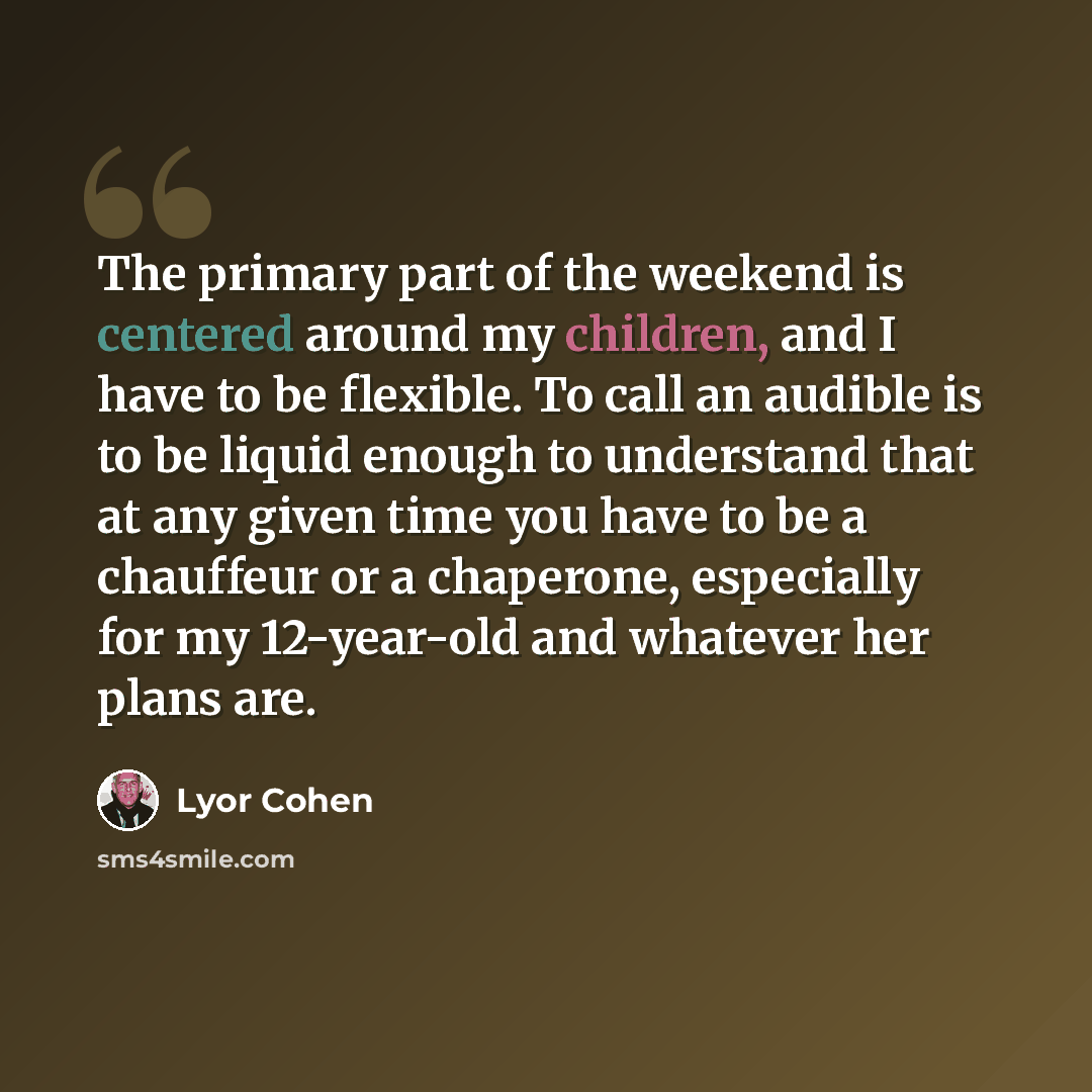 “The primary part of the weekend is centered around my children, and I have to be flexible. To call an audible is to be liquid enough to understand that at any given time you have to be a chauffeur or a chaperone, especially for my 12-year-old and whatever her plans are.” quote by Lyor Cohen