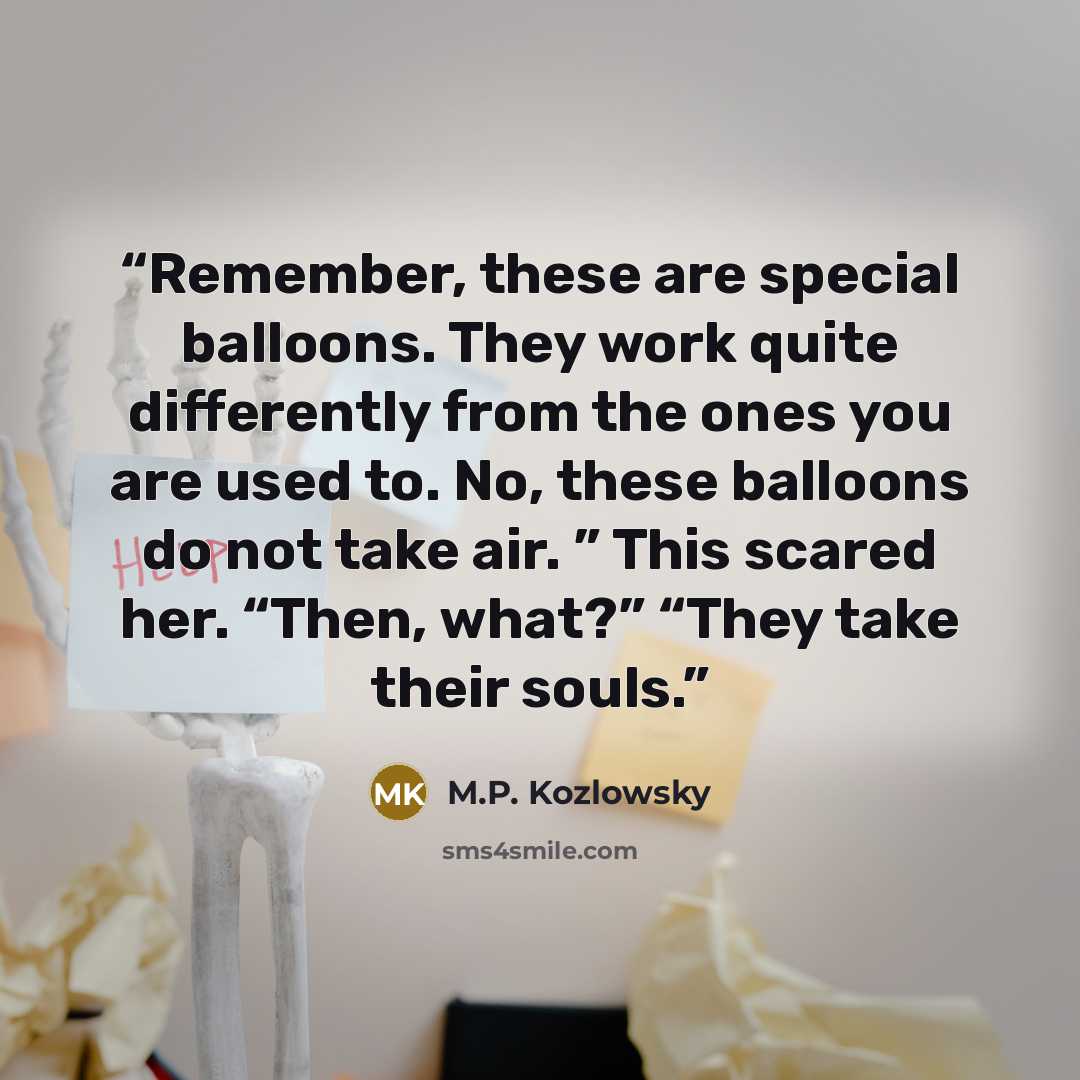 “Remember, these are special balloons. They work quite differently from the ones you are used to. No, these balloons do not take air. ” This scared her. “Then, what?” “They take their souls.” quote by M.P. Kozlowsky