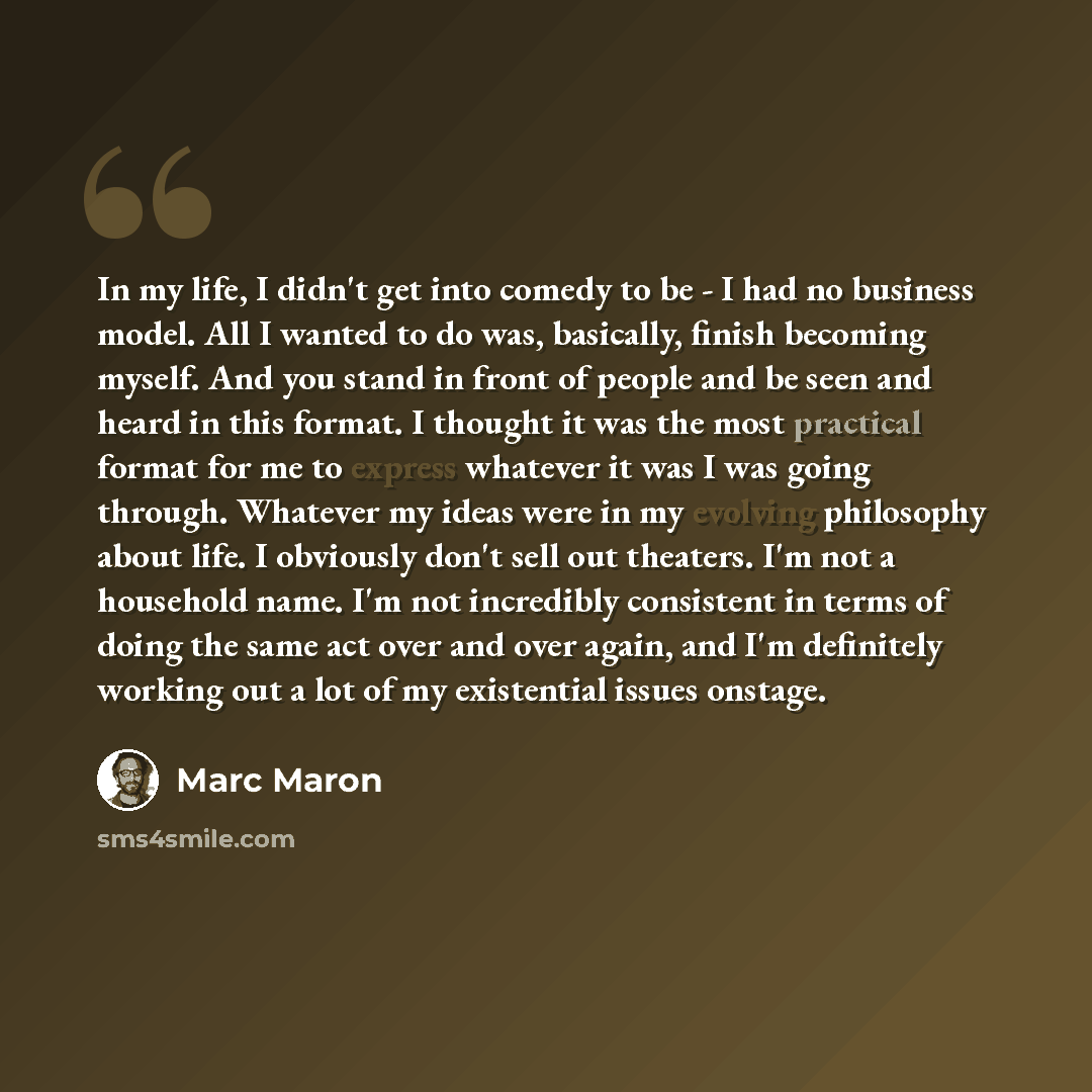 “In my life, I didn't get into comedy to be - I had no business model. All I wanted to do was, basically, finish becoming myself. And you stand in front of people and be seen and heard in this format. I thought it was the most practical format for me to express whatever it was I was going through…” quote by Marc Maron
