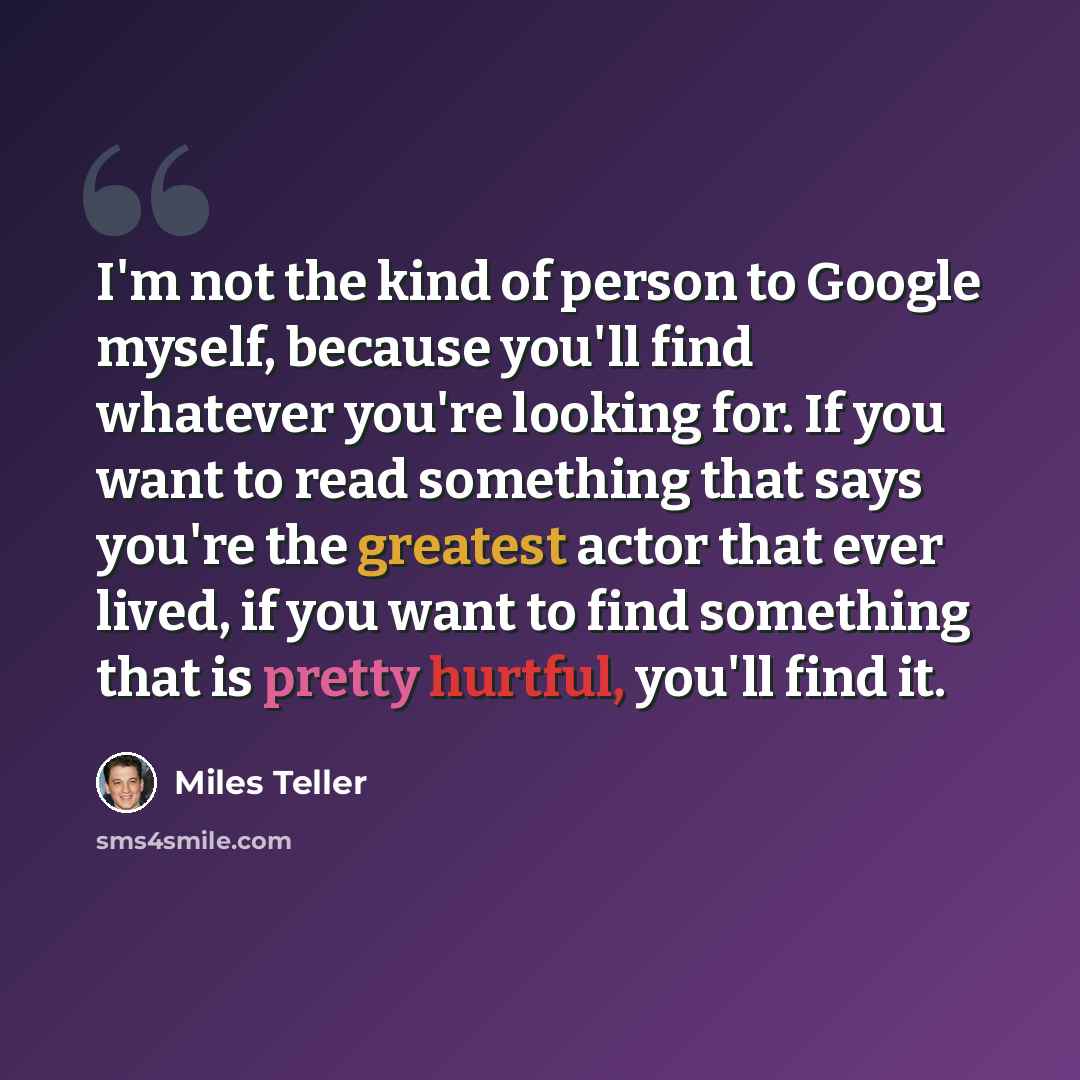 “I'm not the kind of person to Google myself, because you'll find whatever you're looking for. If you want to read something that says you're the greatest actor that ever lived, if you want to find something that is pretty hurtful, you'll find it.” quote by Miles Teller