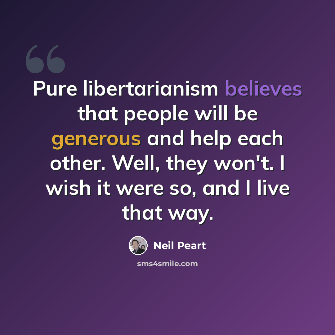 “Pure libertarianism believes that people will be generous and help each other. Well, they won't. I wish it were so, and I live that way.” quote by Neil Peart