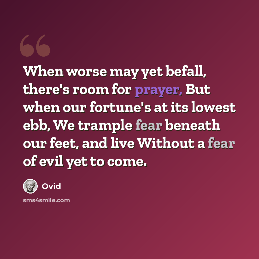 “When worse may yet befall, there's room for prayer, But when our fortune's at its lowest ebb, We trample fear beneath our feet, and live Without a fear of evil yet to come.” quote by Ovid