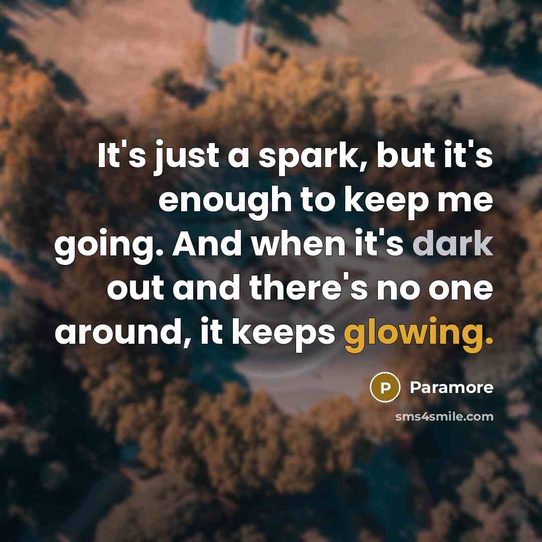 “It's just a spark, but it's enough to keep me going. And when it's dark out and there's no one around, it keeps glowing.” quote by Paramore