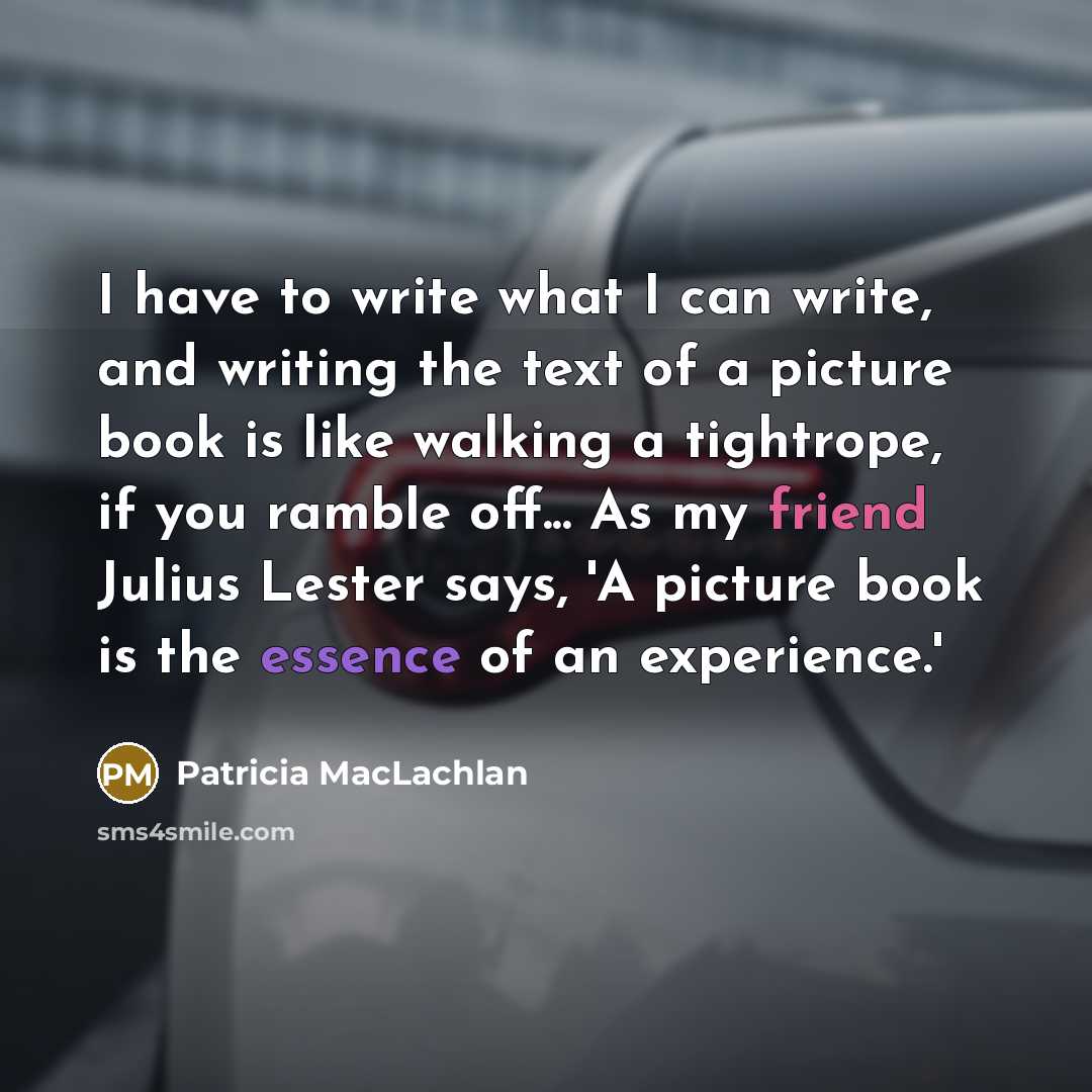 “I have to write what I can write, and writing the text of a picture book is like walking a tightrope, if you ramble off... As my friend Julius Lester says, 'A picture book is the essence of an experience.'” quote by Patricia MacLachlan