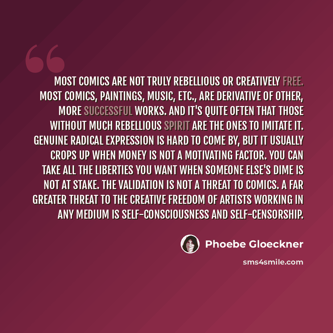 “Most comics are not truly rebellious or creatively free. Most comics, paintings, music, etc., are derivative of other, more successful works. And it's quite often that those without much rebellious spirit are the ones to imitate it. Genuine radical expression is hard to come by, but it usually…” quote by Phoebe Gloeckner