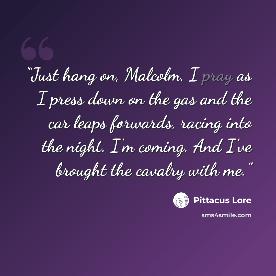 “Just hang on, Malcolm, I pray as I press down on the gas and the car leaps forwards, racing into the night. I'm coming. And I've brought the cavalry with me.” quote by Pittacus Lore