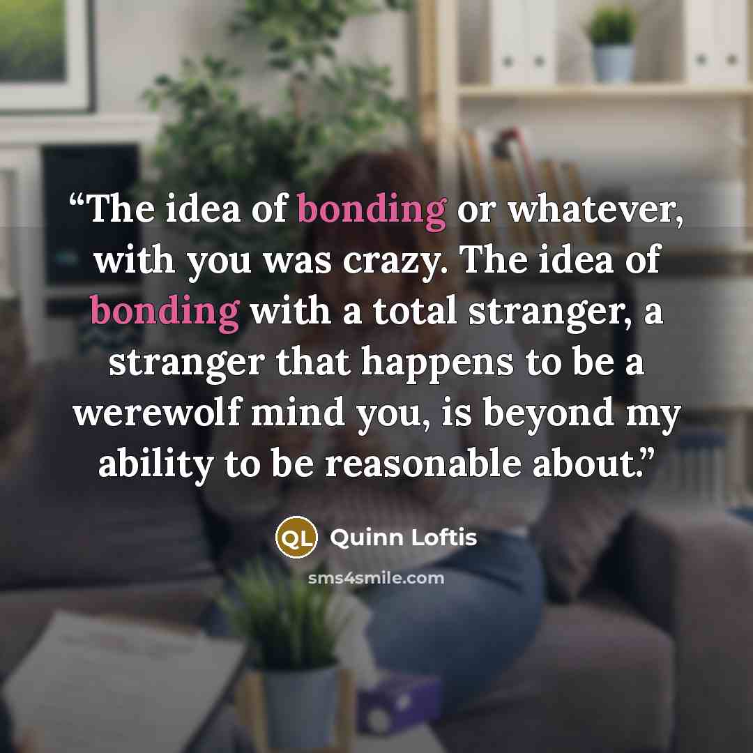 “The idea of bonding or whatever, with you was crazy. The idea of bonding with a total stranger, a stranger that happens to be a werewolf mind you, is beyond my ability to be reasonable about.” quote by Quinn Loftis