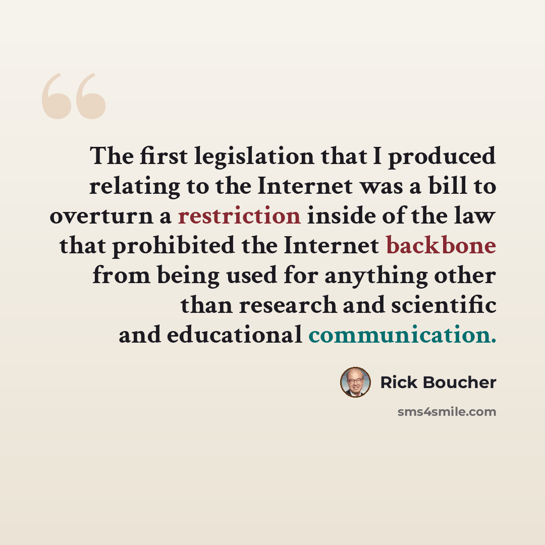 “The first legislation that I produced relating to the Internet was a bill to overturn a restriction inside of the law that prohibited the Internet backbone from being used for anything other than research and scientific and educational communication.” quote by Rick Boucher