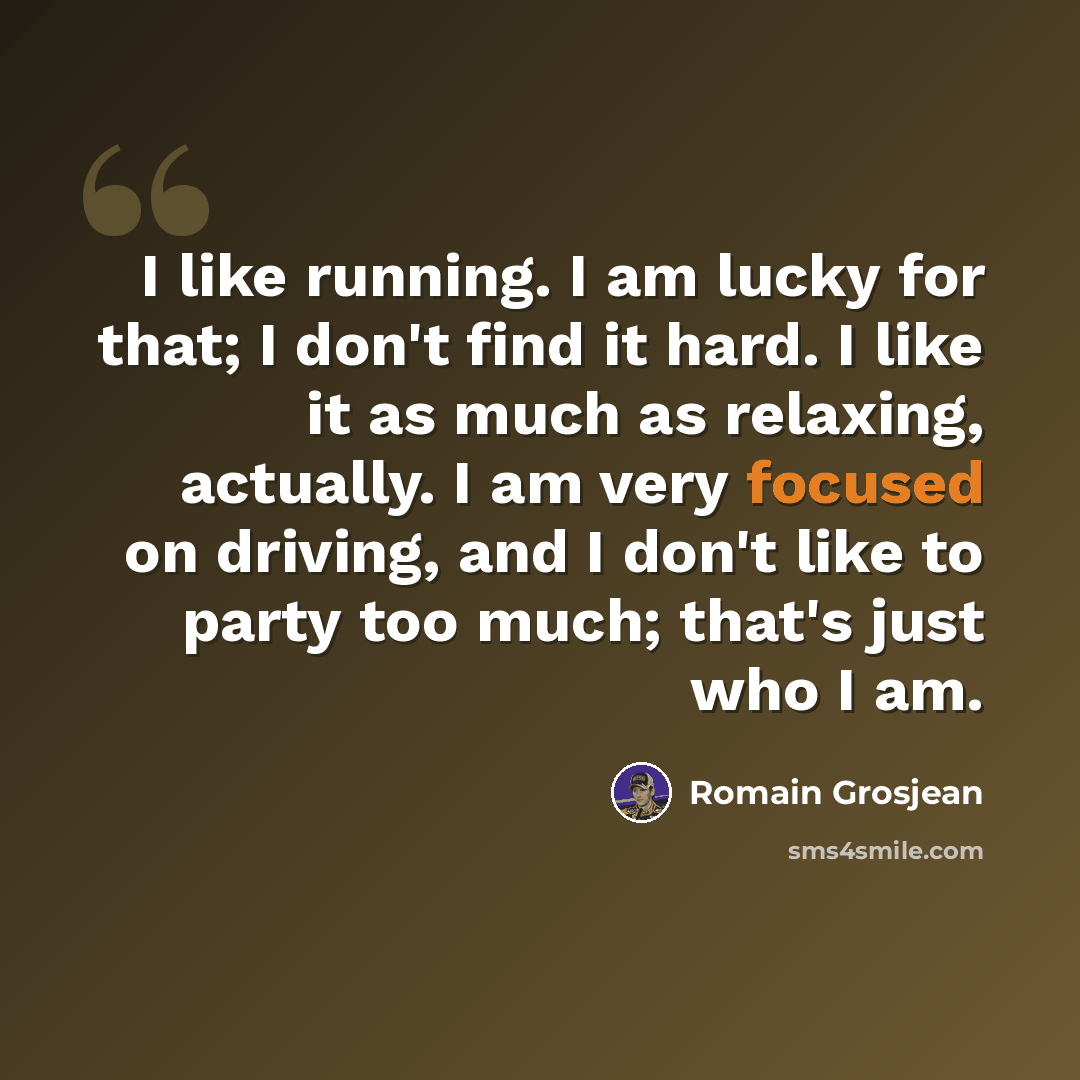 “I like running. I am lucky for that; I don't find it hard. I like it as much as relaxing, actually. I am very focused on driving, and I don't like to party too much; that's just who I am.” quote by Romain Grosjean