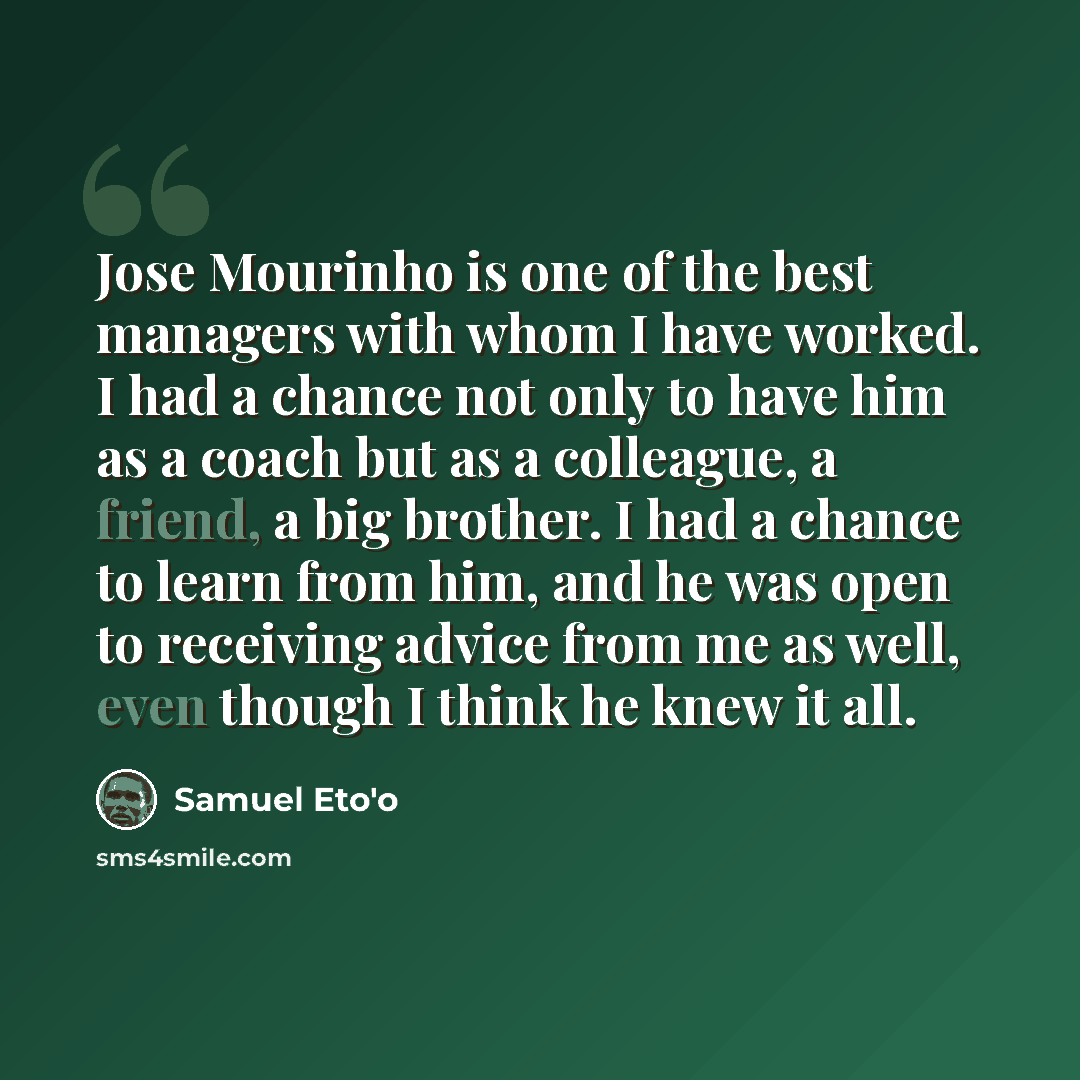 “Jose Mourinho is one of the best managers with whom I have worked. I had a chance not only to have him as a coach but as a colleague, a friend, a big brother. I had a chance to learn from him, and he was open to receiving advice from me as well, even though I think he knew it all.” quote by Samuel Eto'o