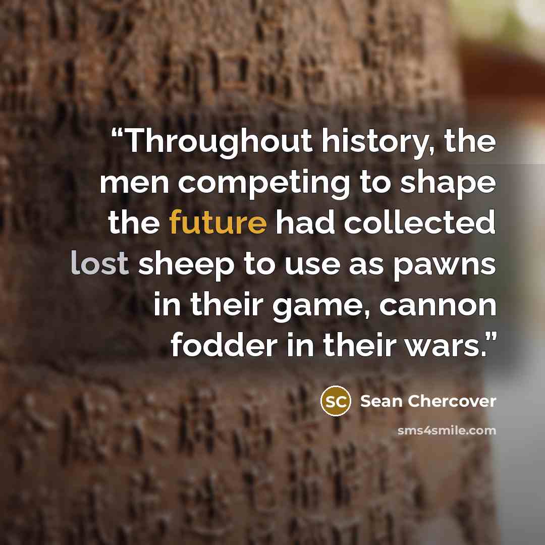 “Throughout history, the men competing to shape the future had collected lost sheep to use as pawns in their game, cannon fodder in their wars.” quote by Sean Chercover