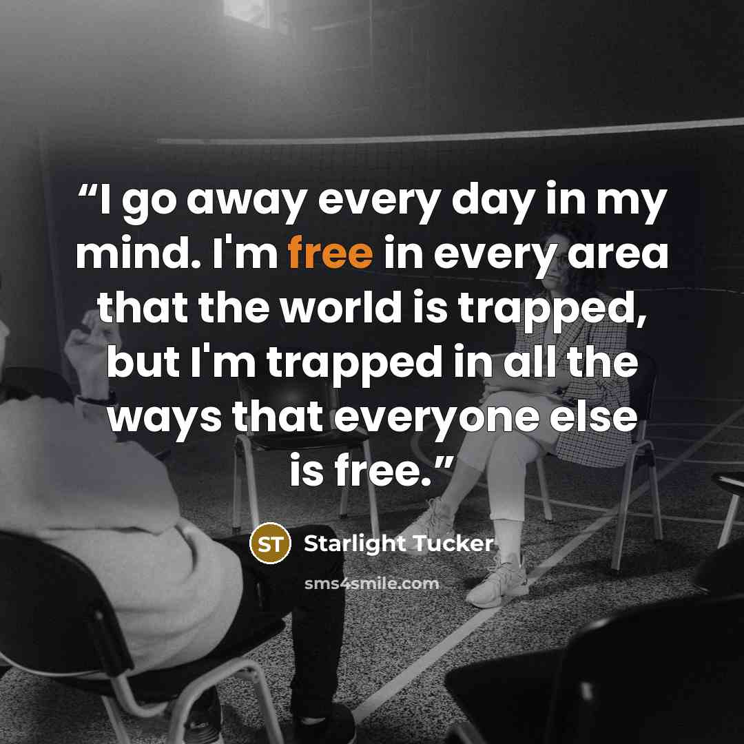 “I go away every day in my mind. I'm free in every area that the world is trapped, but I'm trapped in all the ways that everyone else is free.” quote by Starlight Tucker