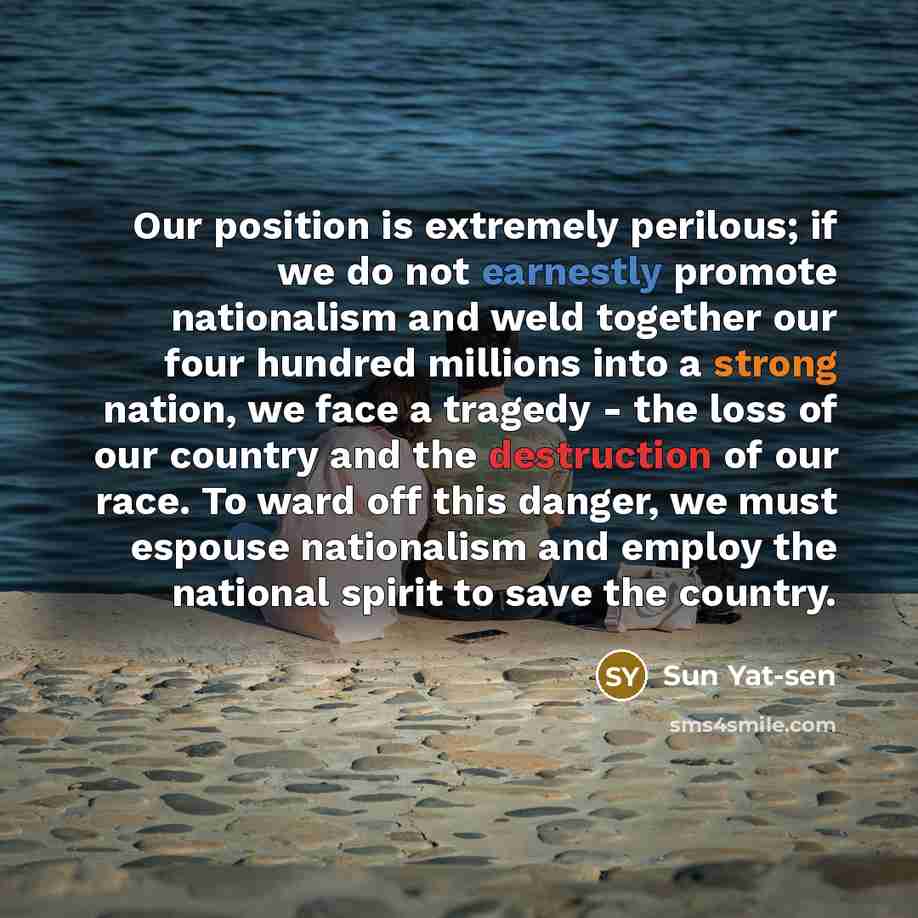 “Our position is extremely perilous; if we do not earnestly promote nationalism and weld together our four hundred millions into a strong nation, we face a tragedy - the loss of our country and the destruction of our race. To ward off this danger, we must espouse nationalism and employ the national…” quote by Sun Yat-sen