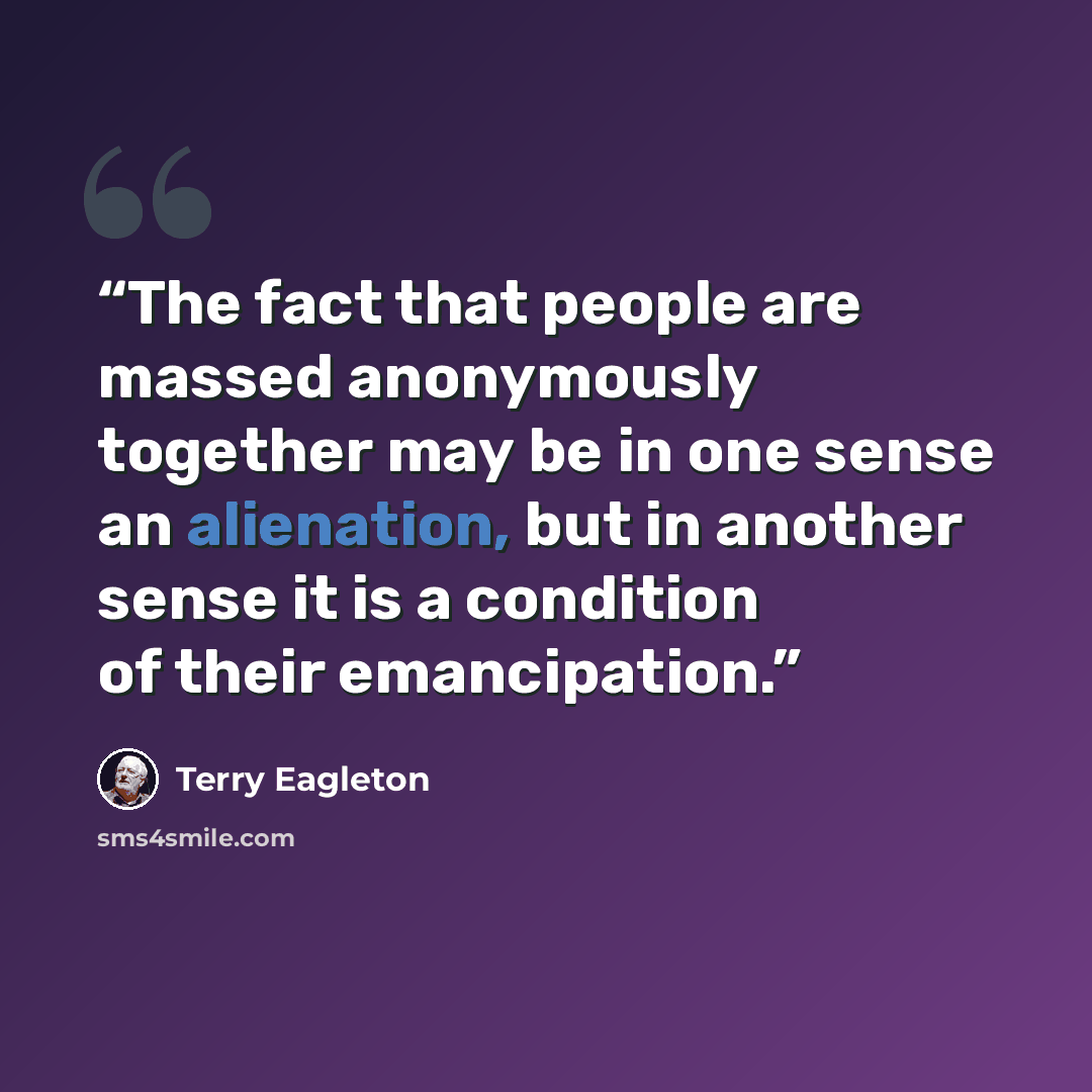 “The fact that people are massed anonymously together may be in one sense an alienation, but in another sense it is a condition of their emancipation.” quote by Terry Eagleton