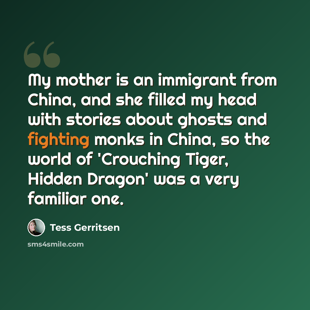 “My mother is an immigrant from China, and she filled my head with stories about ghosts and fighting monks in China, so the world of 'Crouching Tiger, Hidden Dragon' was a very familiar one.” quote by Tess Gerritsen